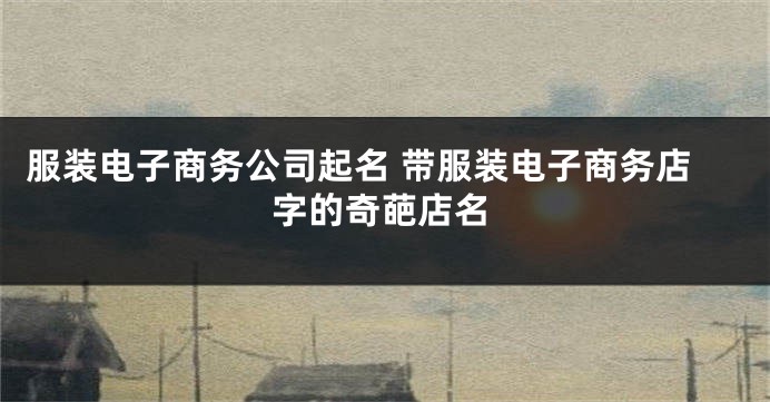 服装电子商务公司起名 带服装电子商务店字的奇葩店名