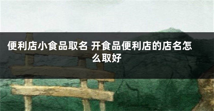 便利店小食品取名 开食品便利店的店名怎么取好