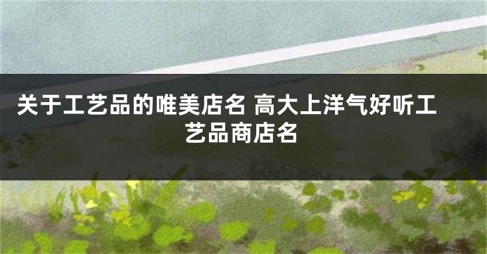 关于工艺品的唯美店名 高大上洋气好听工艺品商店名