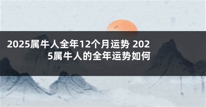 2025属牛人全年12个月运势 2025属牛人的全年运势如何