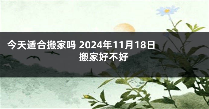 今天适合搬家吗 2024年11月18日搬家好不好