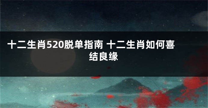 十二生肖520脱单指南 十二生肖如何喜结良缘