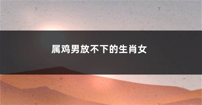 属鸡男放不下的生肖女