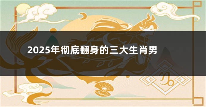 2025年彻底翻身的三大生肖男