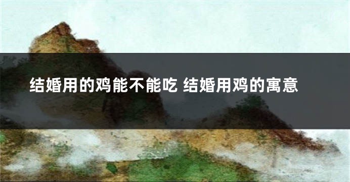 结婚用的鸡能不能吃 结婚用鸡的寓意