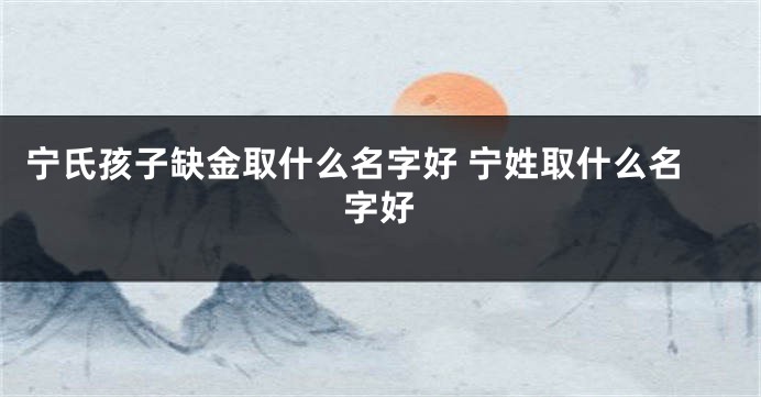 宁氏孩子缺金取什么名字好 宁姓取什么名字好