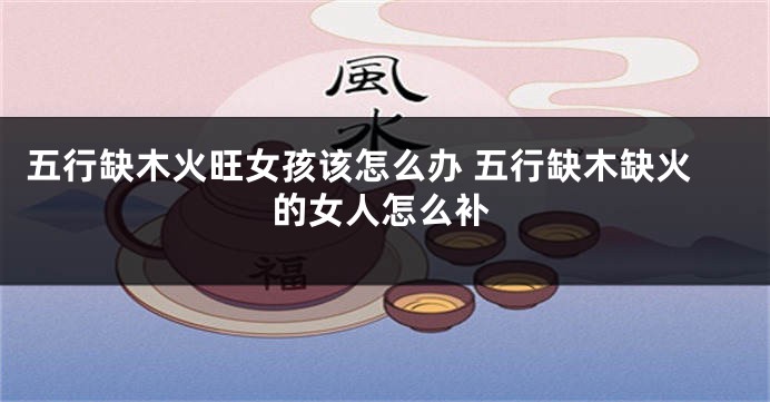 五行缺木火旺女孩该怎么办 五行缺木缺火的女人怎么补