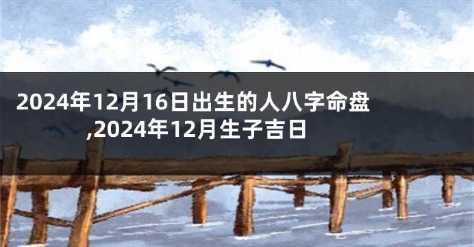 2024年12月16日出生的人八字命盘,2024年12月生子吉日