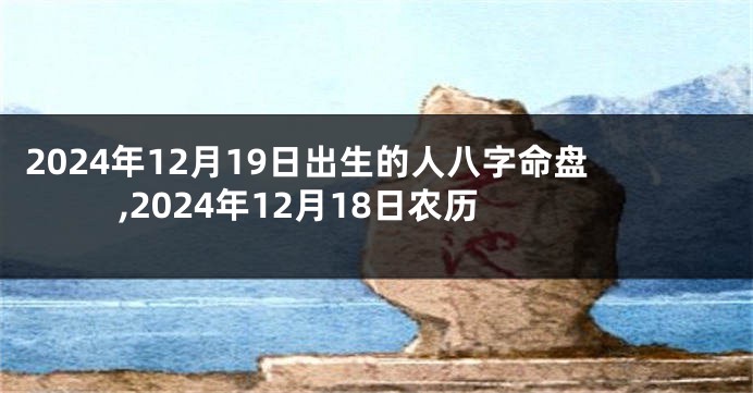 2024年12月19日出生的人八字命盘,2024年12月18日农历