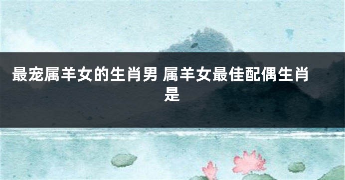 最宠属羊女的生肖男 属羊女最佳配偶生肖是