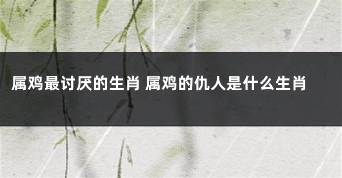 属鸡最讨厌的生肖 属鸡的仇人是什么生肖