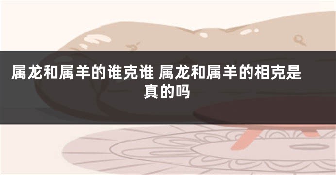 属龙和属羊的谁克谁 属龙和属羊的相克是真的吗