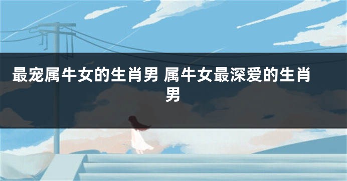 最宠属牛女的生肖男 属牛女最深爱的生肖男
