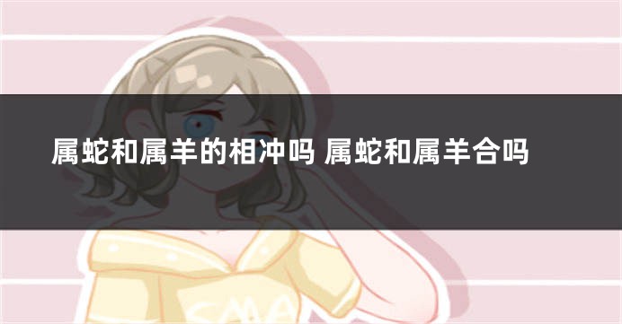 属蛇和属羊的相冲吗 属蛇和属羊合吗
