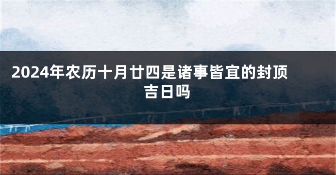 2024年农历十月廿四是诸事皆宜的封顶吉日吗