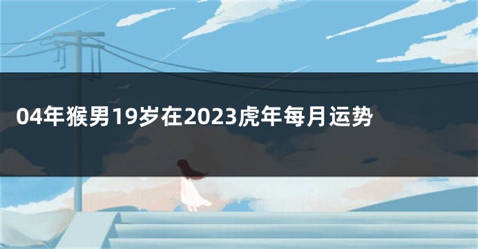 04年猴男19岁在2023虎年每月运势