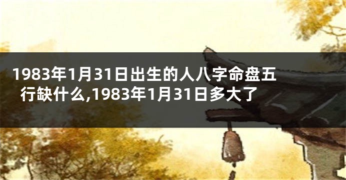 1983年1月31日出生的人八字命盘五行缺什么,1983年1月31日多大了