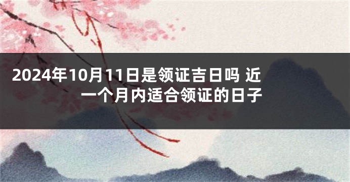 2024年10月11日是领证吉日吗 近一个月内适合领证的日子