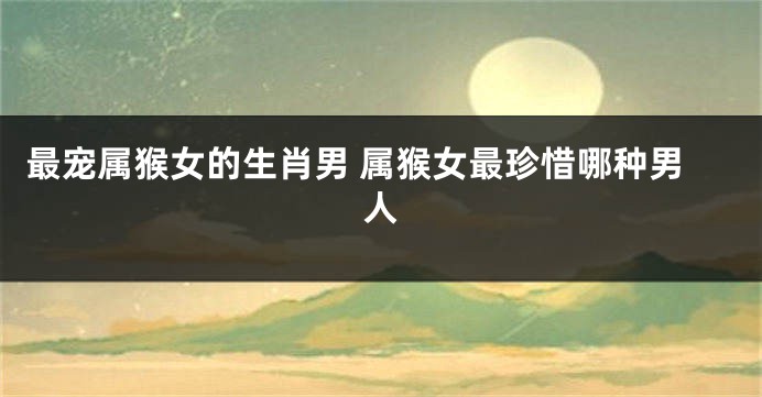 最宠属猴女的生肖男 属猴女最珍惜哪种男人