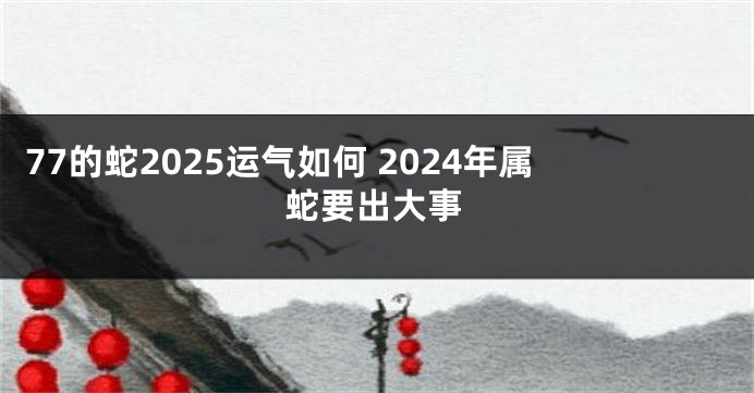 77的蛇2025运气如何 2024年属蛇要出大事