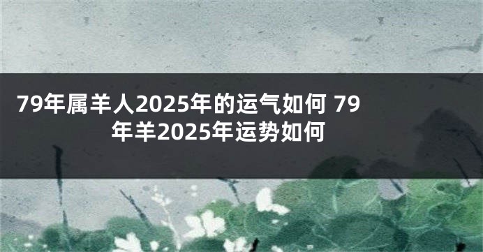 79年属羊人2025年的运气如何 79年羊2025年运势如何