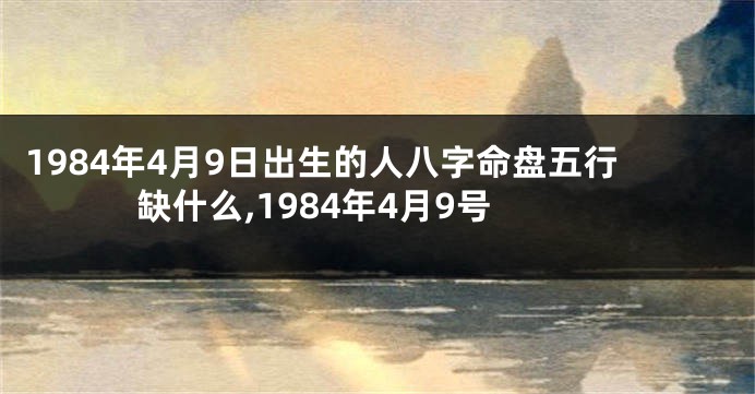 1984年4月9日出生的人八字命盘五行缺什么,1984年4月9号