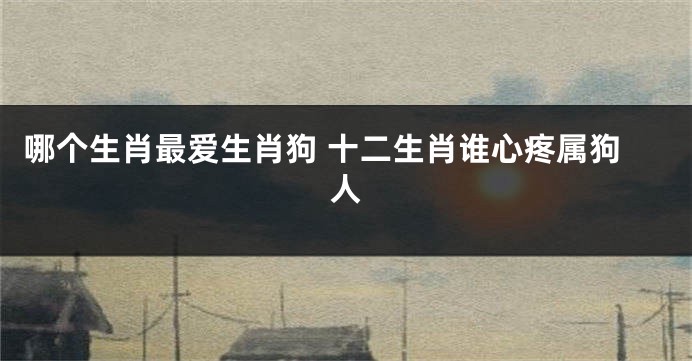 哪个生肖最爱生肖狗 十二生肖谁心疼属狗人