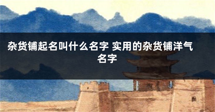 杂货铺起名叫什么名字 实用的杂货铺洋气名字