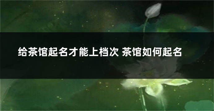 给茶馆起名才能上档次 茶馆如何起名