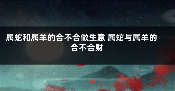 属蛇和属羊的合不合做生意 属蛇与属羊的合不合财