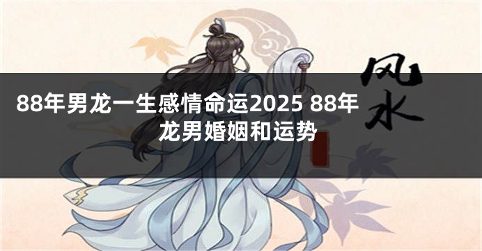 88年男龙一生感情命运2025 88年龙男婚姻和运势