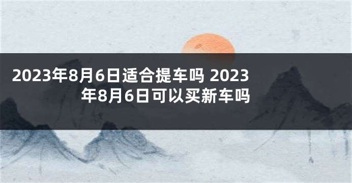 2023年8月6日适合提车吗 2023年8月6日可以买新车吗