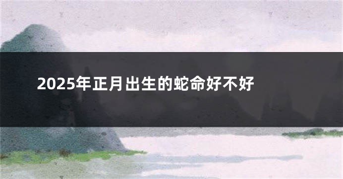 2025年正月出生的蛇命好不好 