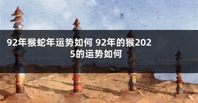 92年猴蛇年运势如何 92年的猴2025的运势如何