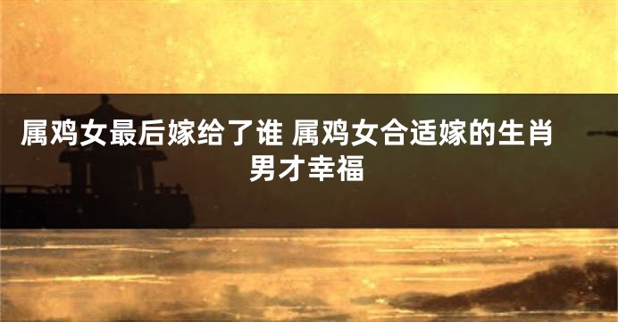 属鸡女最后嫁给了谁 属鸡女合适嫁的生肖男才幸福