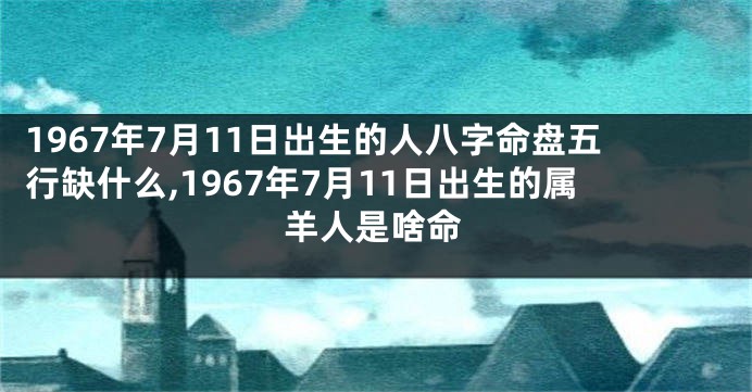 1967年7月11日出生的人八字命盘五行缺什么,1967年7月11日出生的属羊人是啥命