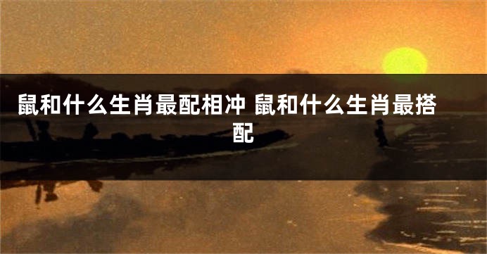 鼠和什么生肖最配相冲 鼠和什么生肖最搭配