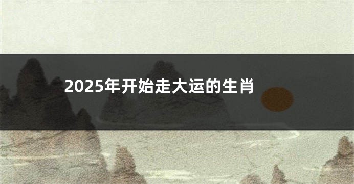 2025年开始走大运的生肖