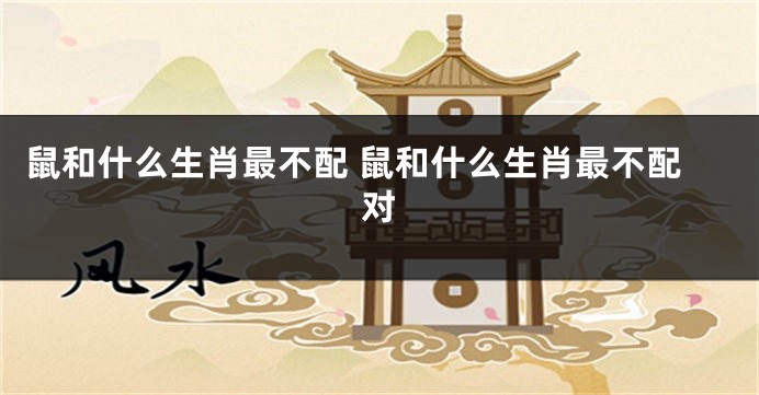 鼠和什么生肖最不配 鼠和什么生肖最不配对