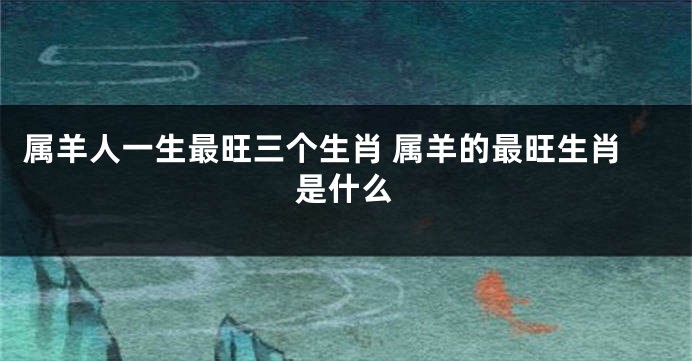 属羊人一生最旺三个生肖 属羊的最旺生肖是什么