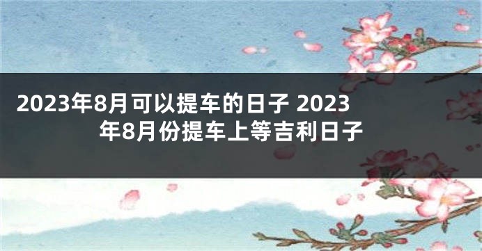2023年8月可以提车的日子 2023年8月份提车上等吉利日子