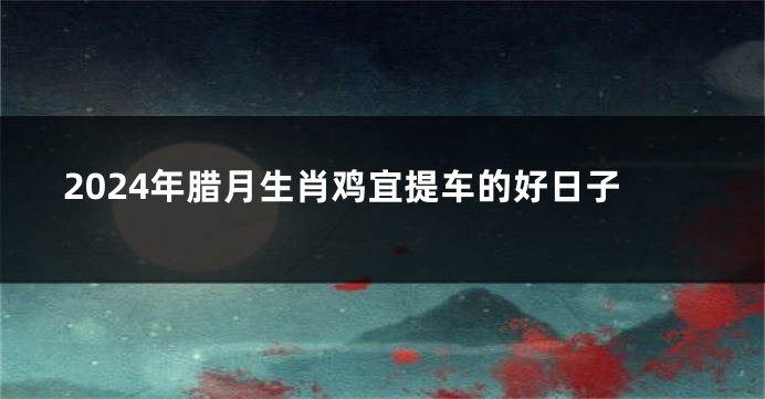 2024年腊月生肖鸡宜提车的好日子