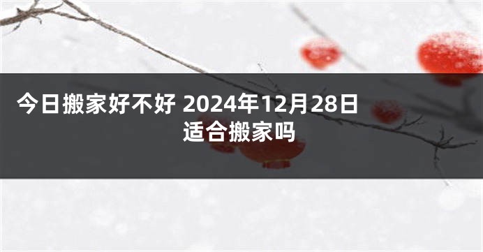 今日搬家好不好 2024年12月28日适合搬家吗