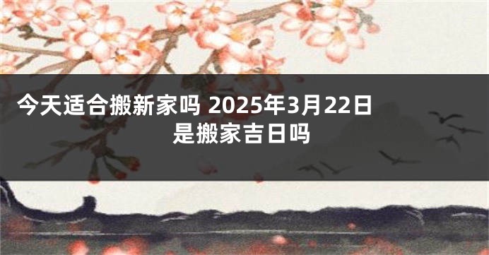 今天适合搬新家吗 2025年3月22日是搬家吉日吗
