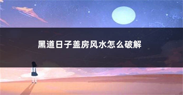 黑道日子盖房风水怎么破解