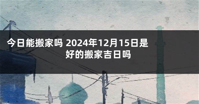 今日能搬家吗 2024年12月15日是好的搬家吉日吗