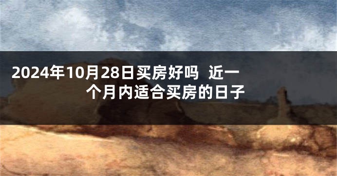 2024年10月28日买房好吗  近一个月内适合买房的日子