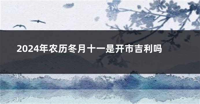 2024年农历冬月十一是开市吉利吗