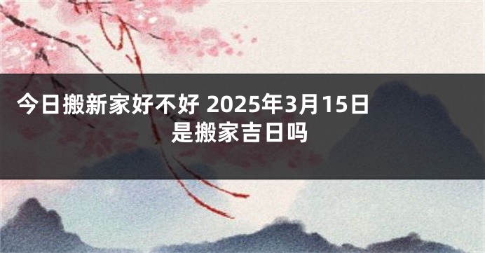 今日搬新家好不好 2025年3月15日是搬家吉日吗