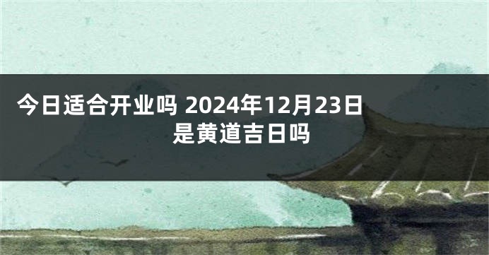 今日适合开业吗 2024年12月23日是黄道吉日吗